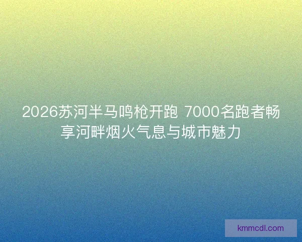2026苏河半马鸣枪开跑 7000名跑者畅享河畔烟火气息与城市魅力