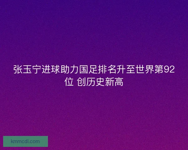 张玉宁进球助力国足排名升至世界第92位 创历史新高