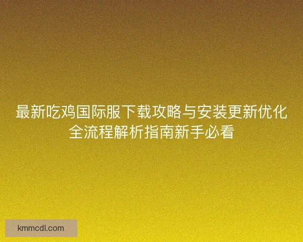 最新吃鸡国际服下载攻略与安装更新优化全流程解析指南新手必看