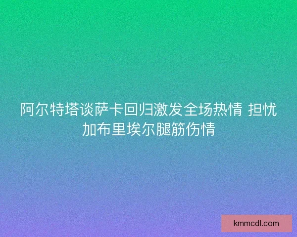 阿尔特塔谈萨卡回归激发全场热情 担忧加布里埃尔腿筋伤情