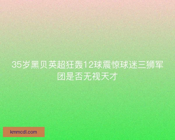 35岁黑贝英超狂轰12球震惊球迷三狮军团是否无视天才