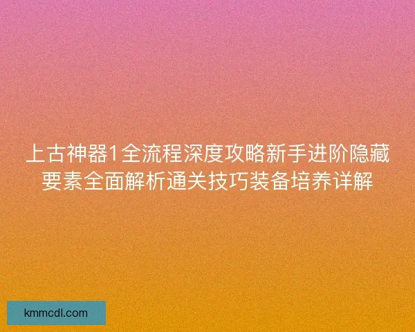 上古神器1全流程深度攻略新手进阶隐藏要素全面解析通关技巧装备培养详解