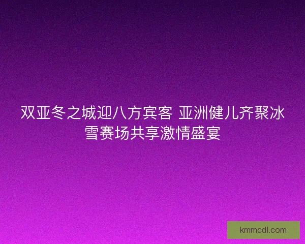 双亚冬之城迎八方宾客 亚洲健儿齐聚冰雪赛场共享激情盛宴