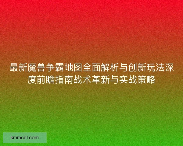 最新魔兽争霸地图全面解析与创新玩法深度前瞻指南战术革新与实战策略