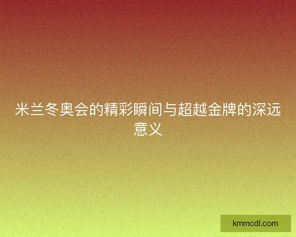 米兰冬奥会的精彩瞬间与超越金牌的深远意义