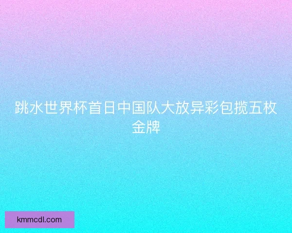 跳水世界杯首日中国队大放异彩包揽五枚金牌