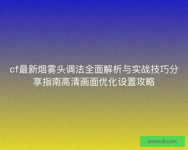 cf最新烟雾头调法全面解析与实战技巧分享指南高清画面优化设置攻略