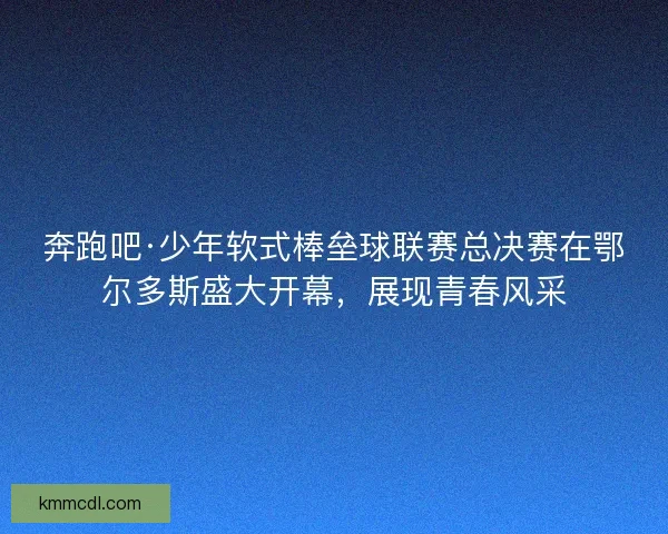 奔跑吧·少年软式棒垒球联赛总决赛在鄂尔多斯盛大开幕，展现青春风采