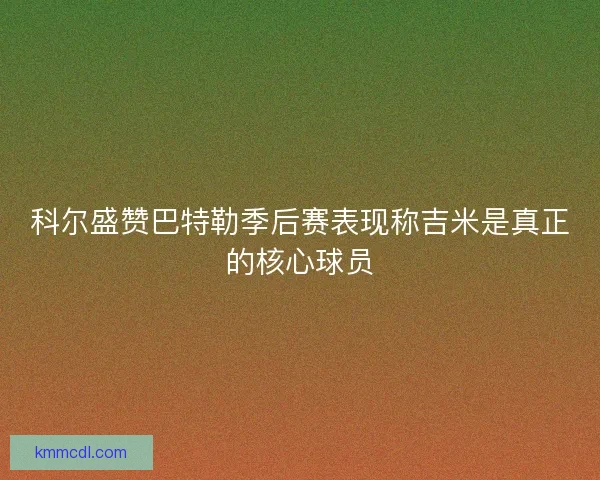 科尔盛赞巴特勒季后赛表现称吉米是真正的核心球员