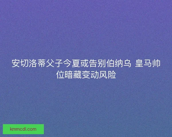 安切洛蒂父子今夏或告别伯纳乌 皇马帅位暗藏变动风险