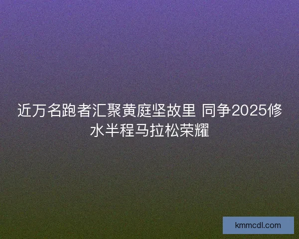 近万名跑者汇聚黄庭坚故里 同争2025修水半程马拉松荣耀
