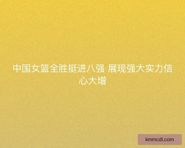 中国女篮全胜挺进八强 展现强大实力信心大增
