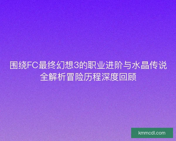 围绕FC最终幻想3的职业进阶与水晶传说全解析冒险历程深度回顾