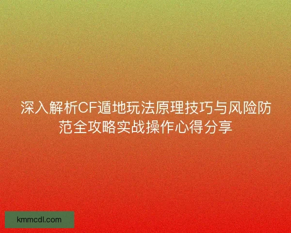 深入解析CF遁地玩法原理技巧与风险防范全攻略实战操作心得分享