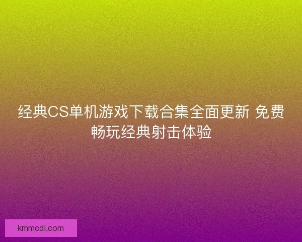 经典CS单机游戏下载合集全面更新 免费畅玩经典射击体验