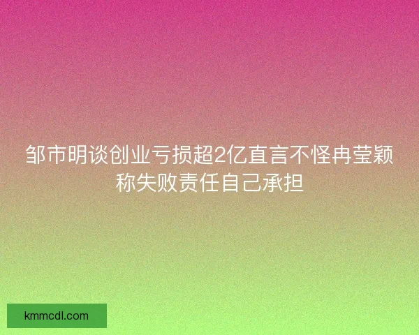 邹市明谈创业亏损超2亿直言不怪冉莹颖称失败责任自己承担