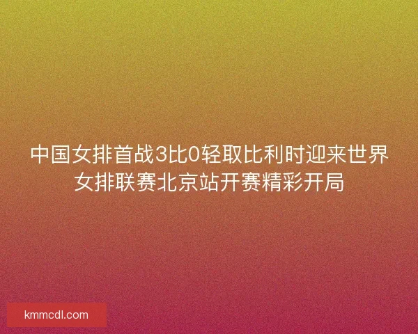 中国女排首战3比0轻取比利时迎来世界女排联赛北京站开赛精彩开局