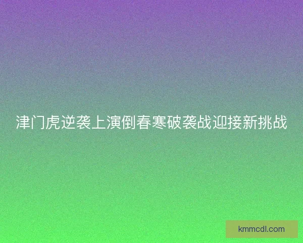 津门虎逆袭上演倒春寒破袭战迎接新挑战