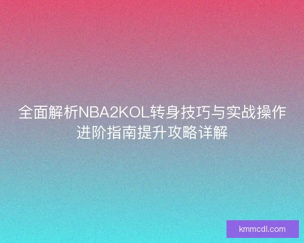 全面解析NBA2KOL转身技巧与实战操作进阶指南提升攻略详解
