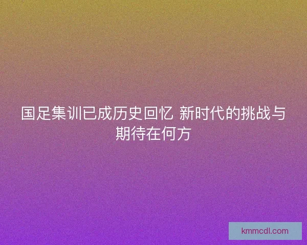 国足集训已成历史回忆 新时代的挑战与期待在何方