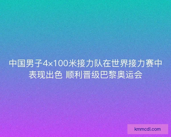 中国男子4×100米接力队在世界接力赛中表现出色 顺利晋级巴黎奥运会