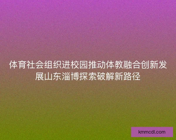 体育社会组织进校园推动体教融合创新发展山东淄博探索破解新路径