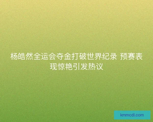 杨皓然全运会夺金打破世界纪录 预赛表现惊艳引发热议