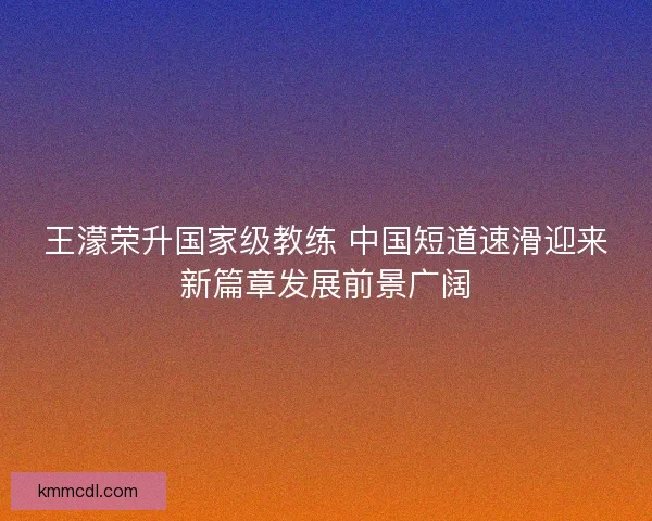 王濛荣升国家级教练 中国短道速滑迎来新篇章发展前景广阔